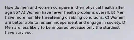 How do men and women compare in their physical health after age 85? A) Women have fewer health problems overall. B) Men have more non-life-threatening disabling conditions. C) Women are better able to remain independent and engage in society. D) Men are less likely to be impaired because only the sturdiest have survived.