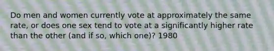 Do men and women currently vote at approximately the same rate, or does one sex tend to vote at a significantly higher rate than the other (and if so, which one)? 1980