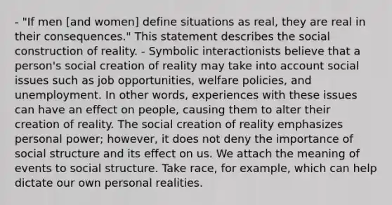 - "If men [and women] define situations as real, they are real in their consequences." This statement describes the social construction of reality. - Symbolic interactionists believe that a person's social creation of reality may take into account social issues such as job opportunities, welfare policies, and unemployment. In other words, experiences with these issues can have an effect on people, causing them to alter their creation of reality. The social creation of reality emphasizes personal power; however, it does not deny the importance of social structure and its effect on us. We attach the meaning of events to social structure. Take race, for example, which can help dictate our own personal realities.