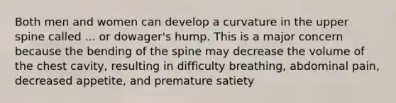 Both men and women can develop a curvature in the upper spine called ... or dowager's hump. This is a major concern because the bending of the spine may decrease the volume of the chest cavity, resulting in difficulty breathing, abdominal pain, decreased appetite, and premature satiety