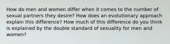 How do men and women differ when it comes to the number of sexual partners they desire? How does an evolutionary approach explain this difference? How much of this difference do you think is explained by the double standard of sexuality for men and women?