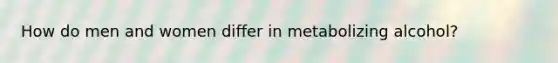 How do men and women differ in metabolizing alcohol?