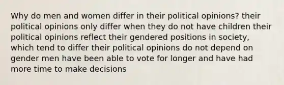 Why do men and women differ in their political opinions? their political opinions only differ when they do not have children their political opinions reflect their gendered positions in society, which tend to differ their political opinions do not depend on gender men have been able to vote for longer and have had more time to make decisions