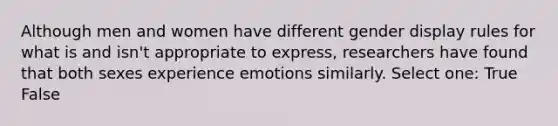 Although men and women have different gender display rules for what is and isn't appropriate to express, researchers have found that both sexes experience emotions similarly. Select one: True False