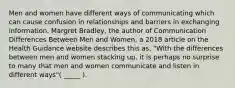 Men and women have different ways of communicating which can cause confusion in relationships and barriers in exchanging information. Margret Bradley, the author of Communication Differences Between Men and Women, a 2018 article on the Health Guidance website describes this as, "With the differences between men and women stacking up, it is perhaps no surprise to many that men and women communicate and listen in different ways"( _____ ).