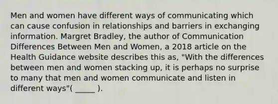 Men and women have different ways of communicating which can cause confusion in relationships and barriers in exchanging information. Margret Bradley, the author of Communication Differences Between Men and Women, a 2018 article on the Health Guidance website describes this as, "With the differences between men and women stacking up, it is perhaps no surprise to many that men and women communicate and listen in different ways"( _____ ).