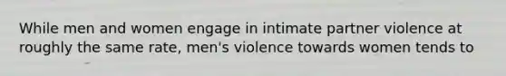 While men and women engage in intimate partner violence at roughly the same rate, men's violence towards women tends to