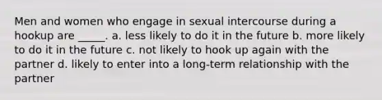 Men and women who engage in sexual intercourse during a hookup are _____. a. less likely to do it in the future b. more likely to do it in the future c. not likely to hook up again with the partner d. likely to enter into a long-term relationship with the partner