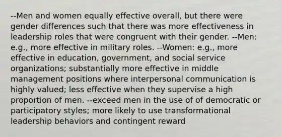 --Men and women equally effective overall, but there were gender differences such that there was more effectiveness in leadership roles that were congruent with their gender. --Men: e.g., more effective in military roles. --Women: e.g., more effective in education, government, and social service organizations; substantially more effective in middle management positions where interpersonal communication is highly valued; less effective when they supervise a high proportion of men. --exceed men in the use of of democratic or participatory styles; more likely to use transformational leadership behaviors and contingent reward