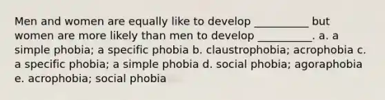 Men and women are equally like to develop __________ but women are more likely than men to develop __________. a. a simple phobia; a specific phobia b. claustrophobia; acrophobia c. a specific phobia; a simple phobia d. social phobia; agoraphobia e. acrophobia; social phobia