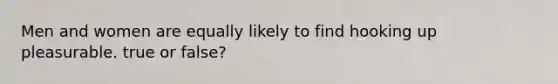 Men and women are equally likely to find hooking up pleasurable. true or false?