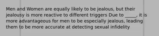 Men and Women are equally likely to be jealous, but their jealousy is more reactive to different triggers Due to _____, it is more advantageous for men to be especially jealous, leading them to be more accurate at detecting sexual infidelity