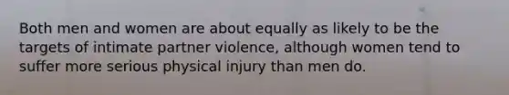 Both men and women are about equally as likely to be the targets of intimate partner violence, although women tend to suffer more serious physical injury than men do.