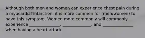 Although both men and women can experience chest pain during a myocardial infarction, it is more common for (men/women) to have this symptom. Women more commonly will commonly experience _______________, ______________, and _______________ when having a heart attack