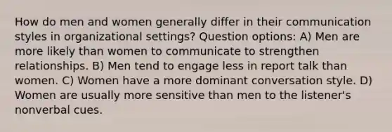 How do men and women generally differ in their communication styles in organizational settings? Question options: A) Men are more likely than women to communicate to strengthen relationships. B) Men tend to engage less in report talk than women. C) Women have a more dominant conversation style. D) Women are usually more sensitive than men to the listener's nonverbal cues.