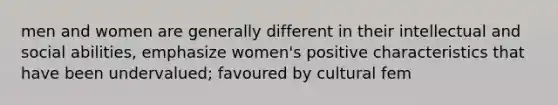 men and women are generally different in their intellectual and social abilities, emphasize women's positive characteristics that have been undervalued; favoured by cultural fem