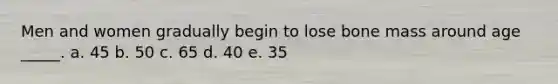 Men and women gradually begin to lose bone mass around age _____. a. 45 b. 50 c. 65 d. 40 e. 35