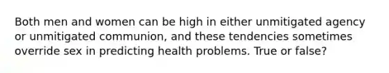 Both men and women can be high in either unmitigated agency or unmitigated communion, and these tendencies sometimes override sex in predicting health problems. True or false?