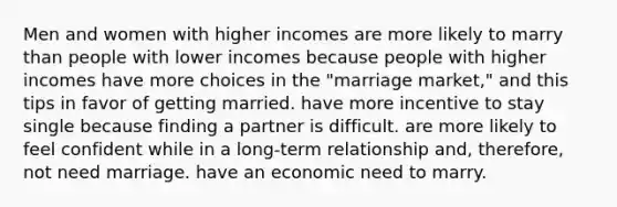 Men and women with higher incomes are more likely to marry than people with lower incomes because people with higher incomes have more choices in the "marriage market," and this tips in favor of getting married. have more incentive to stay single because finding a partner is difficult. are more likely to feel confident while in a long-term relationship and, therefore, not need marriage. have an economic need to marry.