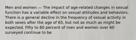 Men and women — The impact of age-related changes in sexual function has a variable effect on sexual attitudes and behaviors. There is a general decline in the frequency of sexual activity in both sexes after the age of 65, but not as much as might be expected. Fifty to 80 percent of men and women over 60 surveyed continue to be