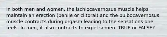 In both men and women, the ischiocavernosus muscle helps maintain an erection (penile or clitoral) and the bulbocavernosus muscle contracts during orgasm leading to the sensations one feels. In men, it also contracts to expel semen. TRUE or FALSE?