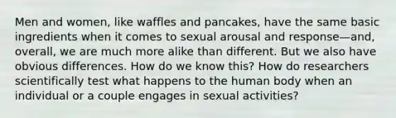 Men and women, like waffles and pancakes, have the same basic ingredients when it comes to sexual arousal and response—and, overall, we are much more alike than different. But we also have obvious differences. How do we know this? How do researchers scientifically test what happens to the human body when an individual or a couple engages in sexual activities?