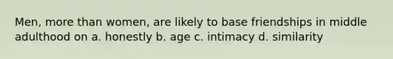 Men, more than women, are likely to base friendships in middle adulthood on a. honestly b. age c. intimacy d. similarity