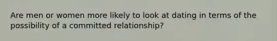 Are men or women more likely to look at dating in terms of the possibility of a committed relationship?