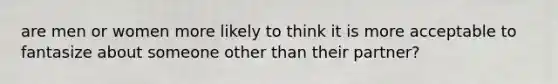 are men or women more likely to think it is more acceptable to fantasize about someone other than their partner?