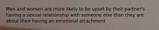 Men and women are more likely to be upset by their partner's having a sexual relationship with someone else than they are about their having an emotional attachment