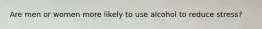 Are men or women more likely to use alcohol to reduce stress?