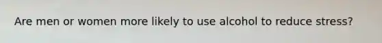 Are men or women more likely to use alcohol to reduce stress?