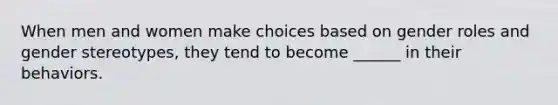 When men and women make choices based on gender roles and gender stereotypes, they tend to become ______ in their behaviors.