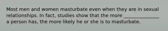 Most men and women masturbate even when they are in sexual relationships. In fact, studies show that the more _______________ a person has, the more likely he or she is to masturbate.