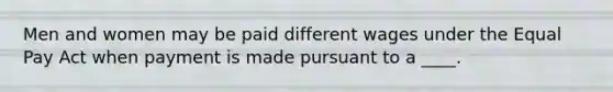 Men and women may be paid different wages under the Equal Pay Act when payment is made pursuant to a ____.