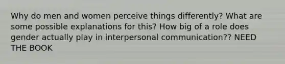 Why do men and women perceive things differently? What are some possible explanations for this? How big of a role does gender actually play in interpersonal communication?? NEED THE BOOK