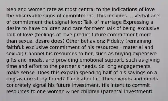 Men and women rate as most central to the indications of love the observable signs of commitment. This includes ... Verbal acts of commitment that signal love: Talk of marriage Expressing a desire to have children and care for them Talk of being exclusive Talk of love (feelings of love predict future commitment more than sexual desire does) Other behaviors: Fidelity (remaining faithful; exclusive commitment of his resources - material and sexual) Channel his resources to her, such as buying expensive gifts and meals, and providing emotional support, such as giving time and effort to the partner's needs. So long engagements make sense. Does this explain spending half of his savings on a ring as one study found? Think about it. These words and deeds concretely signal his future investment. His intent to commit resources to one woman & her children (parental investment)