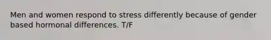 Men and women respond to stress differently because of gender based hormonal differences. T/F