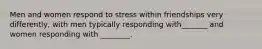 Men and women respond to stress within friendships very differently, with men typically responding with_______ and women responding with ________.