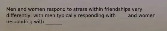 Men and women respond to stress within friendships very differently, with men typically responding with ____ and women responding with _______