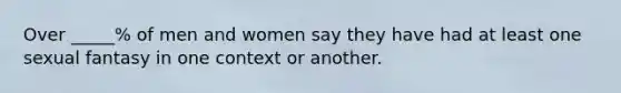 Over _____% of men and women say they have had at least one sexual fantasy in one context or another.