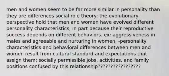 men and women seem to be far more similar in personality than they are differences social role theory: the evolutionary perspective hold that men and women have evolved different personality characteristics, in part because their reproductive success depends on different behaviors. ex: aggressiveness in males and agreeable and nurturing in women. -personality characteristics and behavioral differences between men and women result from cultural standard and expectations that assign them: socially permissible jobs, activities, and family positions confused by this relationship?????????????????