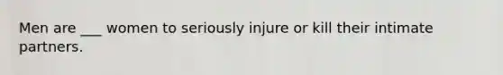 Men are ___ women to seriously injure or kill their intimate partners.