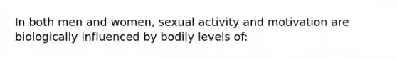 In both men and women, sexual activity and motivation are biologically influenced by bodily levels of: