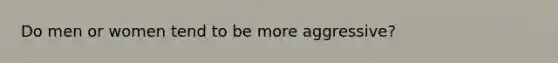 Do men or women tend to be more aggressive?