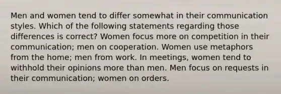 Men and women tend to differ somewhat in their communication styles. Which of the following statements regarding those differences is correct? Women focus more on competition in their communication; men on cooperation. Women use metaphors from the home; men from work. In meetings, women tend to withhold their opinions more than men. Men focus on requests in their communication; women on orders.