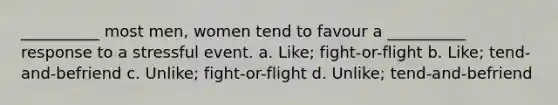 __________ most men, women tend to favour a __________ response to a stressful event. a. Like; fight-or-flight b. Like; tend-and-befriend c. Unlike; fight-or-flight d. Unlike; tend-and-befriend