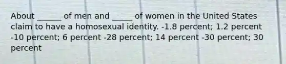 About ______ of men and _____ of women in the United States claim to have a homosexual identity. -1.8 percent; 1.2 percent -10 percent; 6 percent -28 percent; 14 percent -30 percent; 30 percent