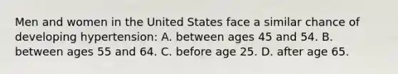 Men and women in the United States face a similar chance of developing hypertension: A. between ages 45 and 54. B. between ages 55 and 64. C. before age 25. D. after age 65.