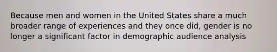 Because men and women in the United States share a much broader range of experiences and they once did, gender is no longer a significant factor in demographic audience analysis